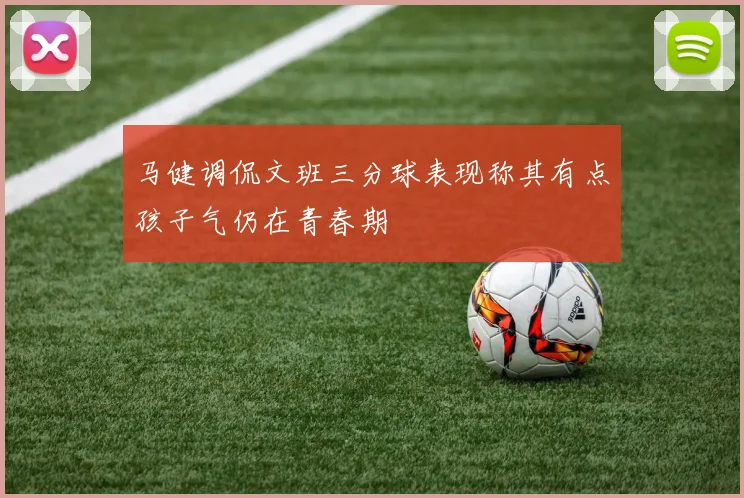 马健调侃文班三分球表现称其有点孩子气仍在青春期