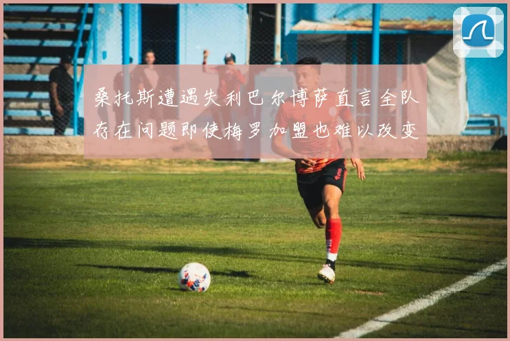 桑托斯遭遇失利巴尔博萨直言全队存在问题即使梅罗加盟也难以改变