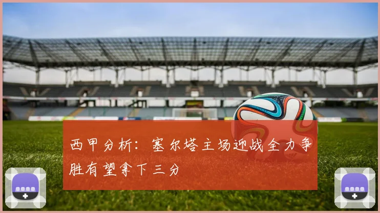 西甲分析：塞尔塔主场迎战全力争胜有望拿下三分