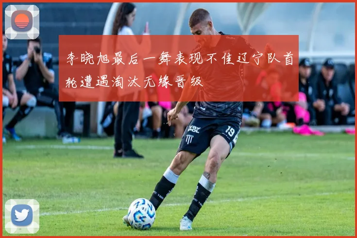 李晓旭最后一舞表现不佳辽宁队首轮遭遇淘汰无缘晋级