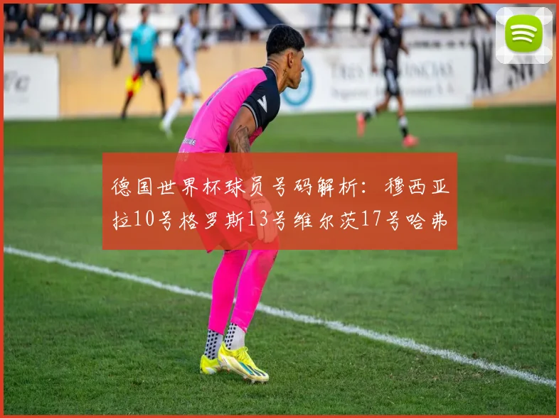 德国世界杯球员号码解析：穆西亚拉10号格罗斯13号维尔茨17号哈弗茨7号的背后故事