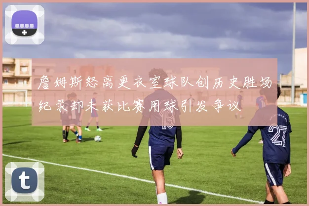 詹姆斯怒离更衣室球队创历史胜场纪录却未获比赛用球引发争议