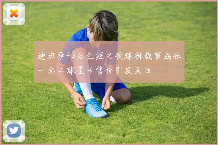迪班萨43分生涯之夜球裤裁剪成独一无二球星卡售价引发关注