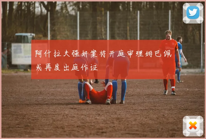 阿什拉夫强奸案将开庭审理姆巴佩或再度出庭作证