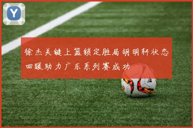 徐杰关键上篮锁定胜局胡明轩状态回暖助力广东系列赛成功