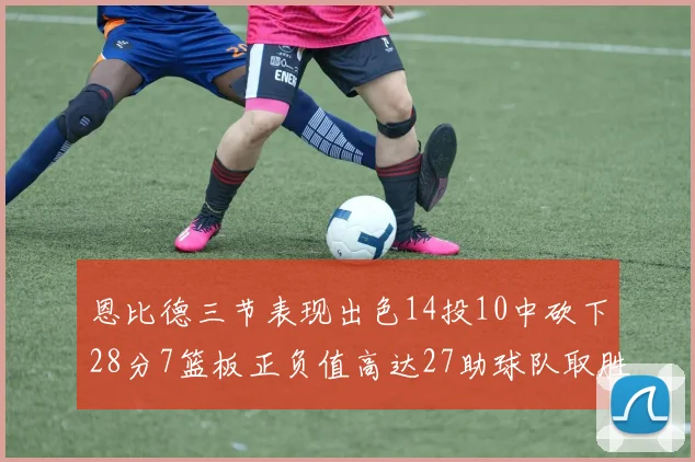 恩比德三节表现出色14投10中砍下28分7篮板正负值高达27助球队取胜