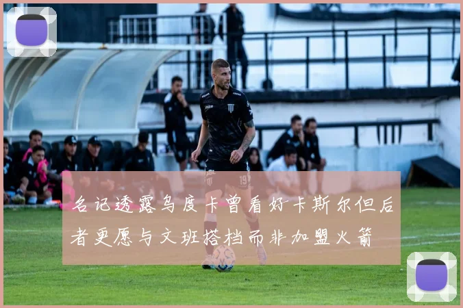 名记透露乌度卡曾看好卡斯尔但后者更愿与文班搭档而非加盟火箭