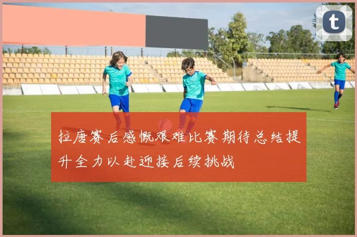 拉唐赛后感慨艰难比赛期待总结提升全力以赴迎接后续挑战
