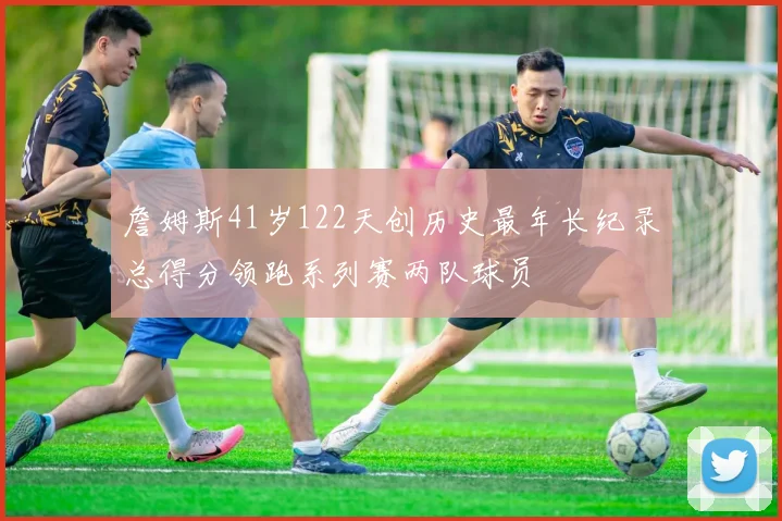 詹姆斯41岁122天创历史最年长纪录总得分领跑系列赛两队球员